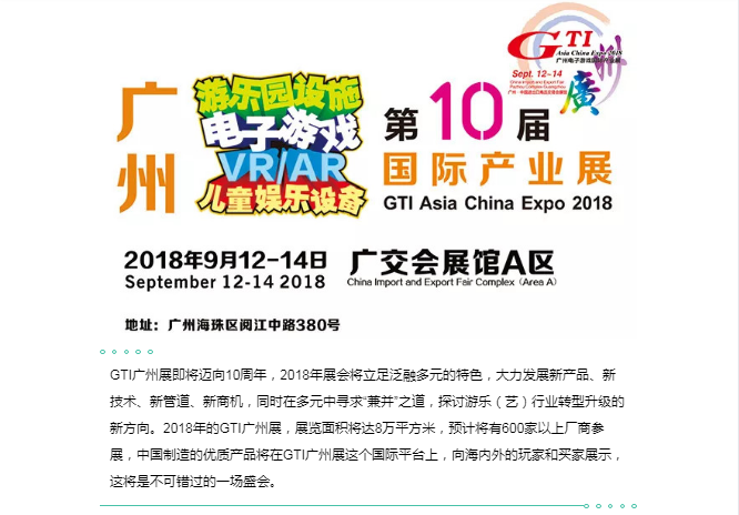 GTI广州展即将迈向10周年，2018年展会将立足泛融多元的特色，大力发展新产品、新技术、新管道、新商机，同时在多元中寻求“兼并”之道，探讨游乐（艺）行业转型升级的新方向。2018年的GTI广州展，展览面积将达8万平方米，预计将有600家以上厂商参展，中国制造的优质产品将在GTI广州展这个国际平台上，向海内外的玩家和买家展示，这将是不可错过的一场盛会